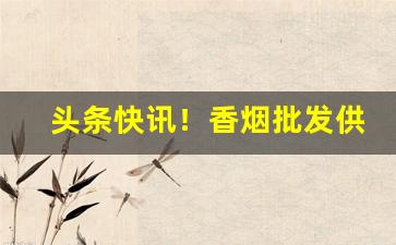 头条快讯！香烟批发供应商广东“功堕垂成”