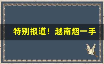 特别报道！越南烟一手东兴一手货源“不可枚举”