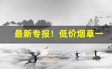 最新专报！低价烟草一手货源“差堪自慰”