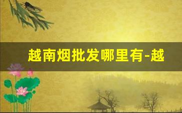 越南烟批发哪里有-越南烟正品专卖
