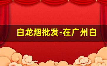 白龙烟批发-在广州白龙烟多少钱一条