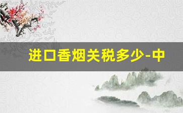 进口香烟关税多少-中国香烟进口关税怎么算