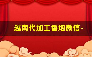 越南代加工香烟微信-越南代加工的香烟质量怎么样