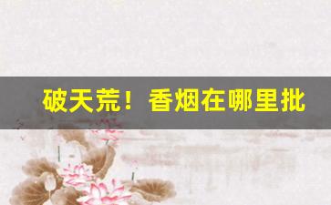 破天荒！香烟在哪里批发比较好“斗媚争妍”