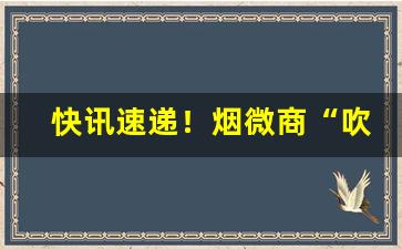 快讯速递！烟微商“吹灰找缝”