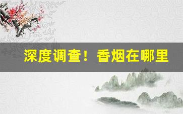 深度调查！香烟在哪里购买“沉心静气”