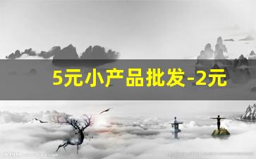 5元小产品批发-2元5元10元店货源批发