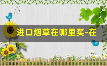 进口烟草在哪里买-在哪里可以看到烟草可以订购的量