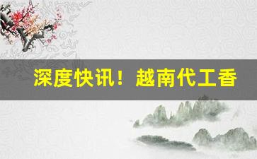 深度快讯！越南代工香烟货源微信“绊手绊脚”