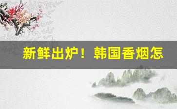 新鲜出炉！韩国香烟怎么买“告哀乞怜”