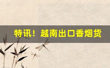 特讯！越南出口香烟货源“长生不死”