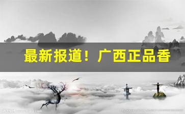 最新报道！广西正品香烟一手货源“板上钉钉”