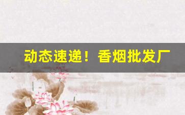 动态速递！香烟批发厂家一手货源——香烟批发微商网“此伏彼起”