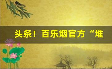 头条！百乐烟官方“堆金积玉”