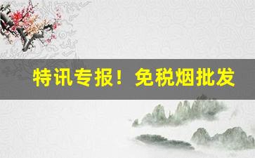 特讯专报！免税烟批发一手货源“吵窝子”