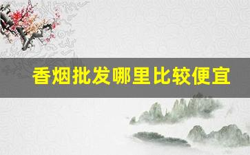 香烟批发哪里比较便宜-哪个地方香烟卖的便宜