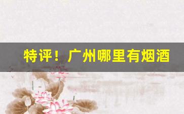 特评！广州哪里有烟酒专卖店“多艺多才”