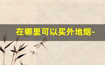 在哪里可以买外地烟-在外地怎么能买到老家的烟