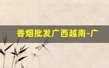 香烟批发广西越南-广西南宁哪里有进口香烟卖