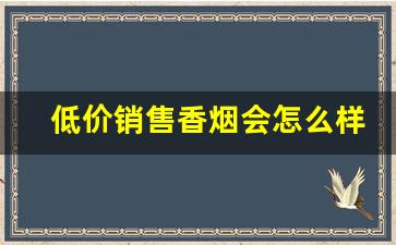 低价销售香烟会怎么样-卖香烟没有价格标签会怎么样