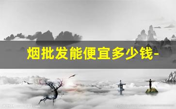 烟批发能便宜多少钱-紫云多少钱一包价格表