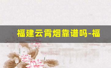 福建云霄烟靠谱吗-福建云霄烟为什么质量做得好