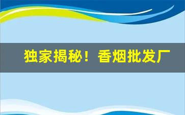 独家揭秘！香烟批发厂家代理微信“百依百顺”