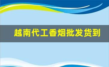 越南代工香烟批发货到付款大宗批发价格更优惠-越南代工香烟有几家