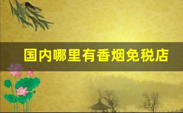 国内哪里有香烟免税店-国内免税店香烟最便宜的