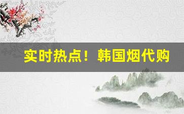 实时热点！韩国烟代购价格“百身莫赎”