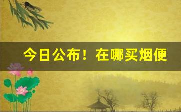 今日公布！在哪买烟便宜“更待干罢”