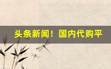 头条新闻！国内代购平台哪个好“奔走呼号”