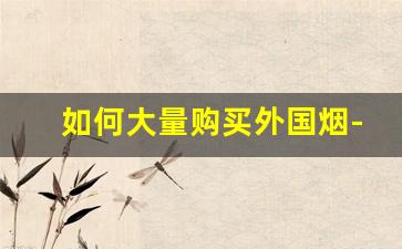 如何大量购买外国烟-中国怎么购买外国进口烟