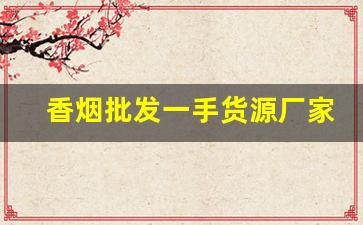 香烟批发一手货源厂家-烟工厂直营批发