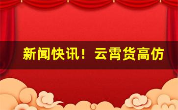 新闻快讯！云霄货高仿“分外眼明”