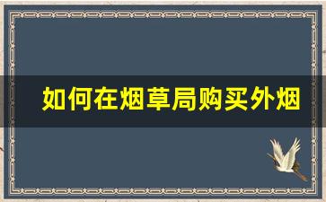 如何在烟草局购买外烟-烟草局的烟能个人购买吗
