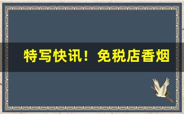 特写快讯！免税店香烟代购一件代发“搀话接舌”