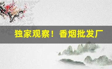 独家观察！香烟批发厂诚招代理“搓手顿足”