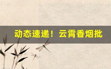 动态速递！云霄香烟批发市场电话“车驰马骤”