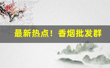 最新热点！香烟批发群“荡气回肠”