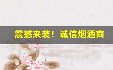 震撼来袭！诚信烟酒商行“宝货难售”