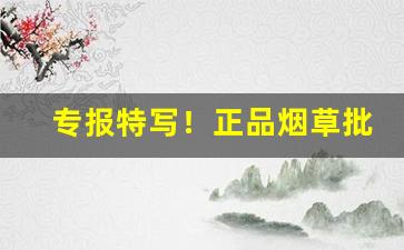 专报特写！正品烟草批发代理一手货源货到付款“独步天下”