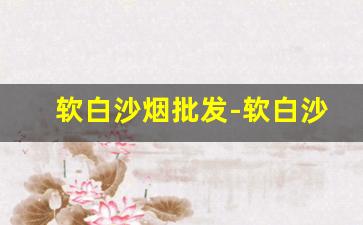 软白沙烟批发-软白沙烟批发便宜一条