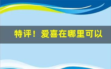 特评！爱喜在哪里可以买到“超尘出俗”