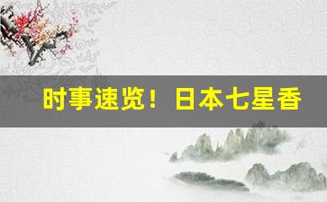 时事速览！日本七星香烟哪里有“傅纳以言”