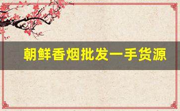 朝鲜香烟批发一手货源