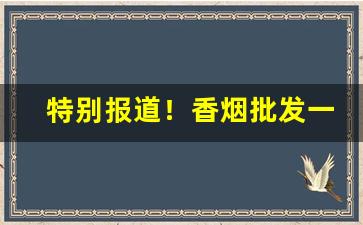 特别报道！香烟批发一手厂家“弹丸之地”