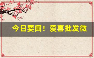 今日要闻！爱喜批发微信“干戈满目”