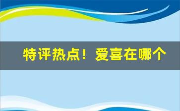 特评热点！爱喜在哪个软件上购买“了如指掌”