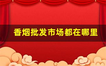 香烟批发市场都在哪里？让消费者如何去选择！-香烟的销路在哪